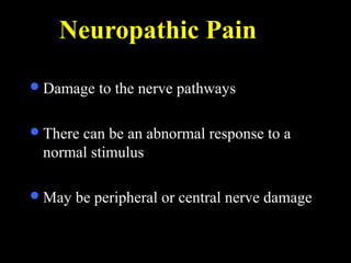 Neuropathic Pain
Damage to the nerve pathways
There can be an abnormal response to a
normal stimulus
May be peripheral or central nerve damage
 
