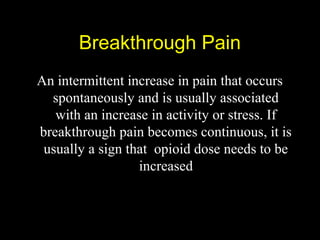 Breakthrough PainBreakthrough Pain
An intermittent increase in pain that occurs
spontaneously and is usually associated
with an increase in activity or stress. If
breakthrough pain becomes continuous, it is
usually a sign that opioid dose needs to be
increased
 