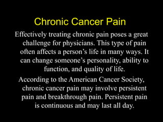 Chronic Cancer PainChronic Cancer Pain
Effectively treating chronic pain poses a great
challenge for physicians. This type of pain
often affects a person’s life in many ways. It
can change someone’s personality, ability to
function, and quality of life.
According to the American Cancer Society,
chronic cancer pain may involve persistent
pain and breakthrough pain. Persistent pain
is continuous and may last all day.
 