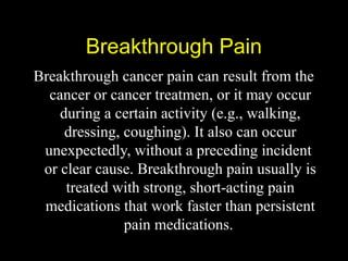 Breakthrough PainBreakthrough Pain
Breakthrough cancer pain can result from the
cancer or cancer treatmen, or it may occur
during a certain activity (e.g., walking,
dressing, coughing). It also can occur
unexpectedly, without a preceding incident
or clear cause. Breakthrough pain usually is
treated with strong, short-acting pain
medications that work faster than persistent
pain medications.
 