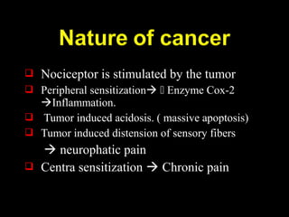  Nociceptor is stimulated by the tumor
 Peripheral sensitization  Enzyme Cox-2
Inflammation.
 Tumor induced acidosis. ( massive apoptosis)
 Tumor induced distension of sensory fibers
 neurophatic pain
 Centra sensitization  Chronic pain
 