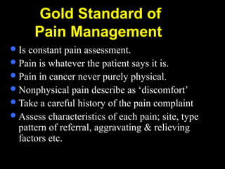 Gold Standard of
Pain Management
Is constant pain assessment.
Pain is whatever the patient says it is.
Pain in cancer never purely physical.
Nonphysical pain describe as ‘discomfort’
Take a careful history of the pain complaint
Assess characteristics of each pain; site, type
pattern of referral, aggravating & relieving
factors etc.
 