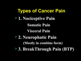 Types of Cancer Pain
 1. Nociceptive Pain
Somatic Pain
Visceral Pain
 2. Neurophatic Pain
(Mostly in combine form)
 3. BreakThrough Pain (BTP)
 