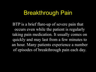 Breakthrough PainBreakthrough Pain
BTP is a brief flare-up of severe pain that
occurs even while the patient is regularly
taking pain medication. It usually comes on
quickly and may last from a few minutes to
an hour. Many patients experience a number
of episodes of breakthrough pain each day.
 