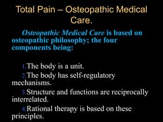 Total Pain – Osteopathic MedicalTotal Pain – Osteopathic Medical
Care.Care.
Osteopathic Medical Care is based on
osteopathic philosophy; the four
components being:
1.The body is a unit.
2.The body has self-regulatory
mechanisms.
3.Structure and functions are reciprocally
interrelated.
4.Rational therapy is based on these
principles.
 
