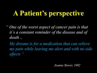 A Patient’s perspective
“ One of the worst aspect of cancer pain is that
it`s a constant reminder of the disease and of
death ..
My dreams is for a medication that can relieve
my pain while leaving me alert and with no side
effects “
Jeanne Stover, 1992
 