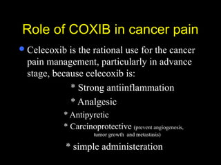 Role of COXIB in cancer painRole of COXIB in cancer pain
Celecoxib is the rational use for the cancer
pain management, particularly in advance
stage, because celecoxib is:
* Strong antiinflammation
* Analgesic
* Antipyretic
* Carcinoprotective (prevent angiogenesis,
tumor growth and metastasis)
* simple administeration
 