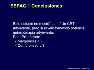 - Este estudio no mostró beneficio CRT
adyuvante, pero sí reveló beneficio potencial
quimioterapia adyuvante.
- Peor Pronóstico:
- Márgenes ( + )
- Compromiso LN
Neoptolemos et al, Lancet 2001
ESPAC 1 Conclusiones:
 