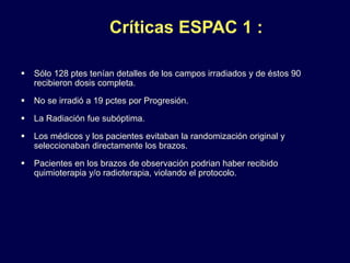 Críticas ESPAC 1 :
 Sólo 128 ptes tenían detalles de los campos irradiados y de éstos 90
recibieron dosis completa.
 No se irradió a 19 pctes por Progresión.
 La Radiación fue subóptima.
 Los médicos y los pacientes evitaban la randomización original y
seleccionaban directamente los brazos.
 Pacientes en los brazos de observación podrian haber recibido
quimioterapia y/o radioterapia, violando el protocolo.
 