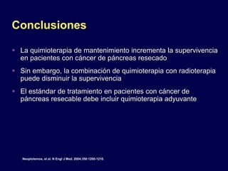 Conclusiones
 La quimioterapia de mantenimiento incrementa la supervivencia
en pacientes con cáncer de páncreas resecado
 Sin embargo, la combinación de quimioterapia con radioterapia
puede disminuir la supervivencia
 El estándar de tratamiento en pacientes con cáncer de
páncreas resecable debe incluir quimioterapia adyuvante
Neoptolemos, et al. N Engl J Med. 2004;350:1200-1210.
 