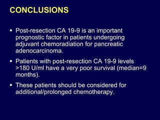 CONCLUSIONS
 Post-resection CA 19-9 is an important
prognostic factor in patients undergoing
adjuvant chemoradiation for pancreatic
adenocarcinoma.
 Patients with post-resection CA 19-9 levels
>180 U/ml have a very poor survival (median=9
months).
 These patients should be considered for
additional/prolonged chemotherapy.
 