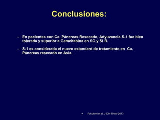 Conclusiones:
– En pacientes con Ca. Páncreas Resecado, Adyuvancia S-1 fue bien
tolerada y superior a Gemcitabina en SG y SLR.
– S-1 es considerada el nuevo estandard de tratamiento en Ca.
Páncreas resecado en Asia.
 Fukutomi et al. J Clin Oncol 2013
 