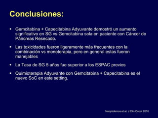 Conclusiones:
 Gemcitabina + Capecitabina Adyuvante demostró un aumento
significativo en SG vs Gemcitabina sola en paciente con Cáncer de
Páncreas Resecado.
 Las toxicidades fueron ligeramente más frecuentes con la
combinación vs monoterapia, pero en general estas fueron
manejables
 La Tasa de SG 5 años fue superior a los ESPAC previos
 Quimioterapia Adyuvante con Gemcitabina + Capecitabina es el
nuevo SoC en este setting.
Neoptolemos et al. J Clin Oncol 2016
 