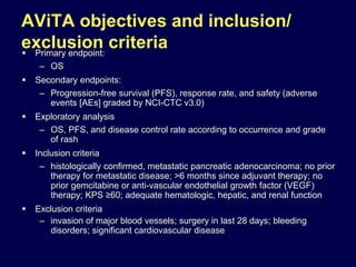 AViTA objectives and inclusion/
exclusion criteria Primary endpoint:
– OS
 Secondary endpoints:
– Progression-free survival (PFS), response rate, and safety (adverse
events [AEs] graded by NCI-CTC v3.0)
 Exploratory analysis
– OS, PFS, and disease control rate according to occurrence and grade
of rash
 Inclusion criteria
– histologically confirmed, metastatic pancreatic adenocarcinoma; no prior
therapy for metastatic disease; >6 months since adjuvant therapy; no
prior gemcitabine or anti-vascular endothelial growth factor (VEGF)
therapy; KPS ≥60; adequate hematologic, hepatic, and renal function
 Exclusion criteria
– invasion of major blood vessels; surgery in last 28 days; bleeding
disorders; significant cardiovascular disease
 
