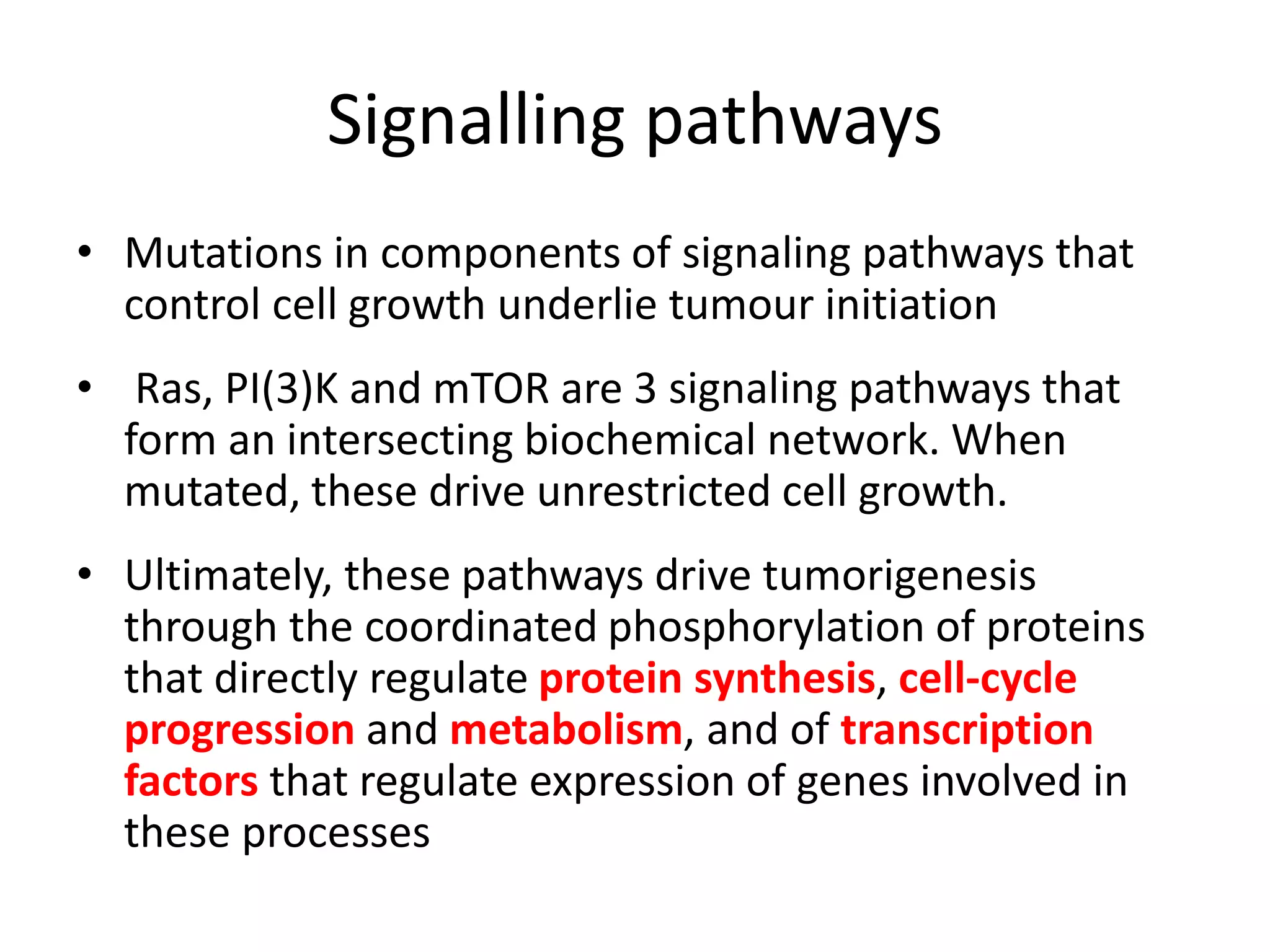 Signalling pathways 
• Mutations in components of signaling pathways that 
control cell growth underlie tumour initiation 
• Ras, PI(3)K and mTOR are 3 signaling pathways that 
form an intersecting biochemical network. When 
mutated, these drive unrestricted cell growth. 
• Ultimately, these pathways drive tumorigenesis 
through the coordinated phosphorylation of proteins 
that directly regulate protein synthesis, cell-cycle 
progression and metabolism, and of transcription 
factors that regulate expression of genes involved in 
these processes 
 