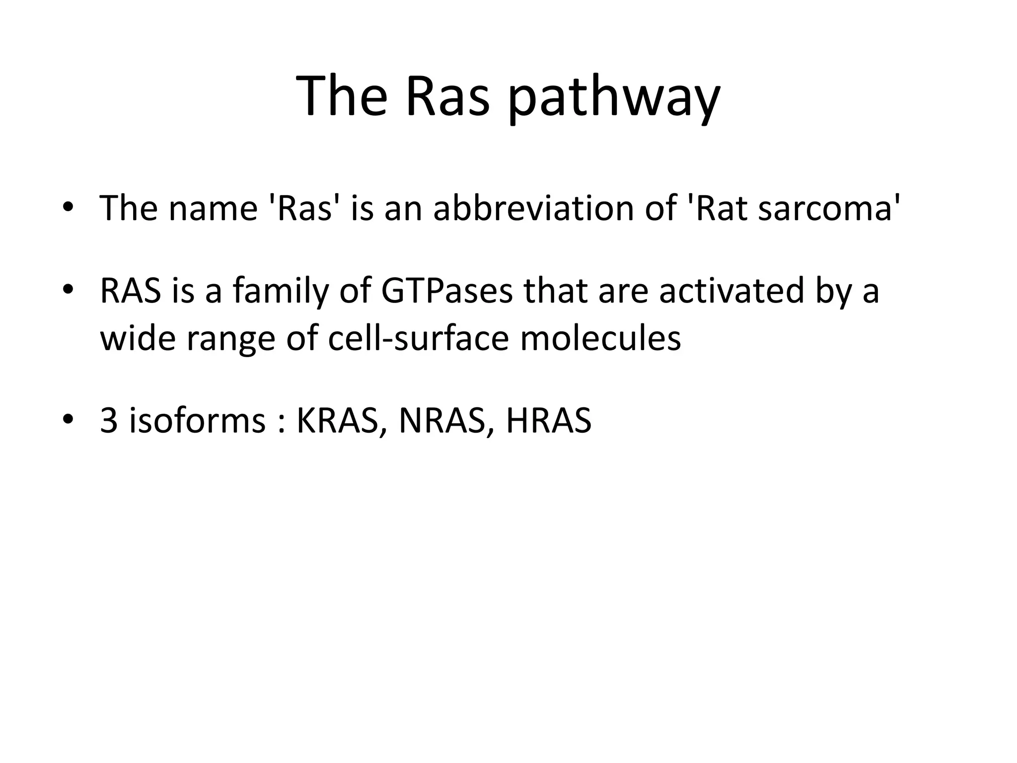 The Ras pathway 
• The name 'Ras' is an abbreviation of 'Rat sarcoma' 
• RAS is a family of GTPases that are activated by a 
wide range of cell-surface molecules 
• 3 isoforms : KRAS, NRAS, HRAS 
 