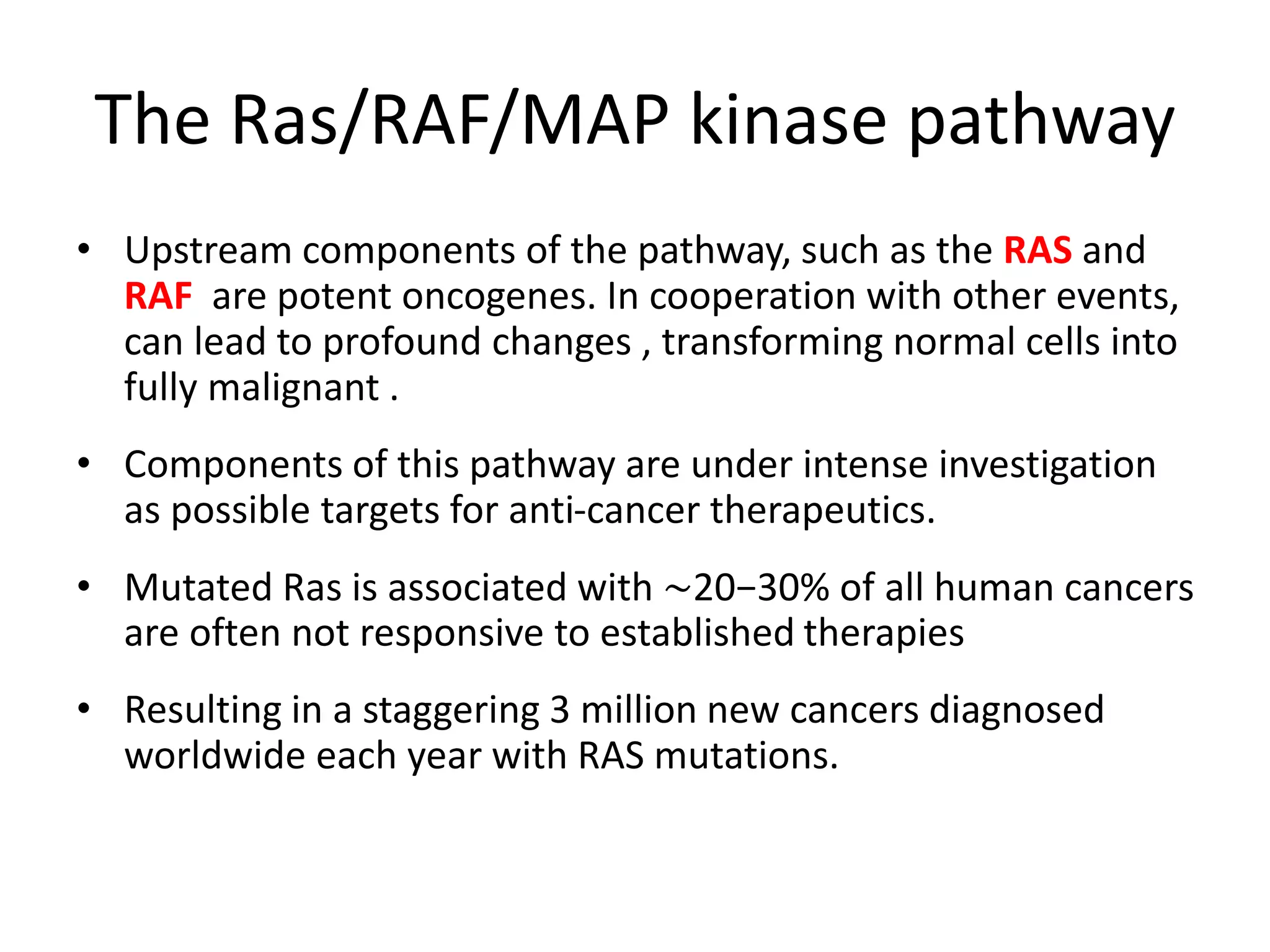 The Ras/RAF/MAP kinase pathway 
• Upstream components of the pathway, such as the RAS and 
RAF are potent oncogenes. In cooperation with other events, 
can lead to profound changes , transforming normal cells into 
fully malignant . 
• Components of this pathway are under intense investigation 
as possible targets for anti-cancer therapeutics. 
• Mutated Ras is associated with ∼20−30% of all human cancers 
are often not responsive to established therapies 
• Resulting in a staggering 3 million new cancers diagnosed 
worldwide each year with RAS mutations. 
 
