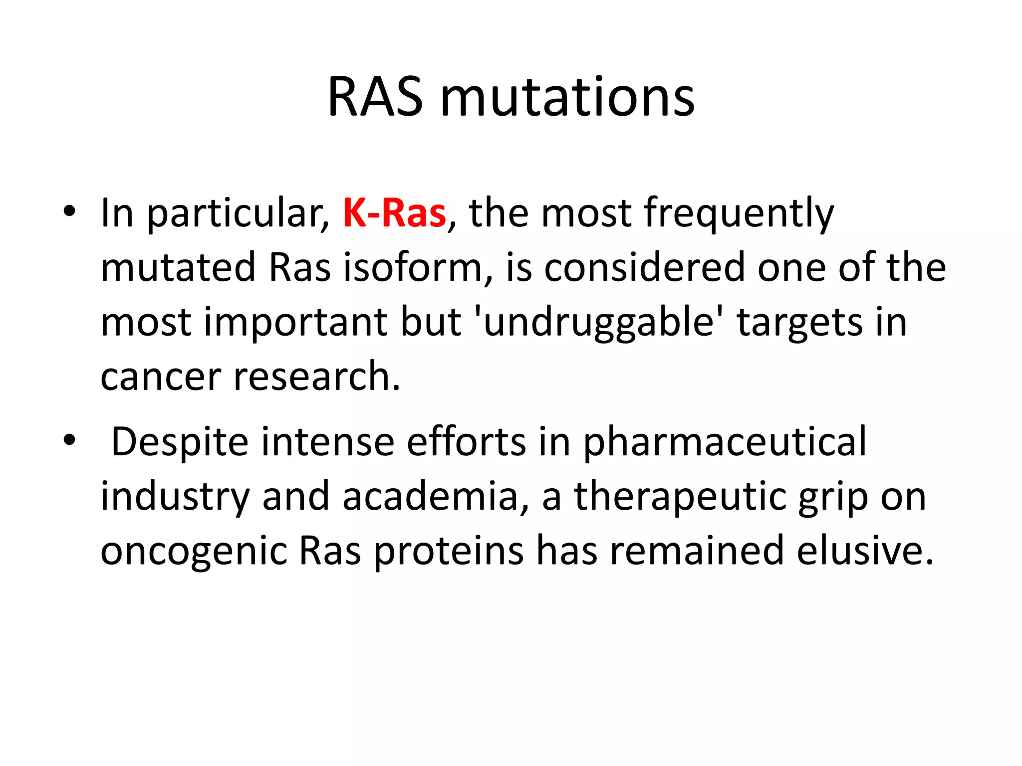 RAS mutations 
• In particular, K-Ras, the most frequently 
mutated Ras isoform, is considered one of the 
most important but 'undruggable' targets in 
cancer research. 
• Despite intense efforts in pharmaceutical 
industry and academia, a therapeutic grip on 
oncogenic Ras proteins has remained elusive. 
 