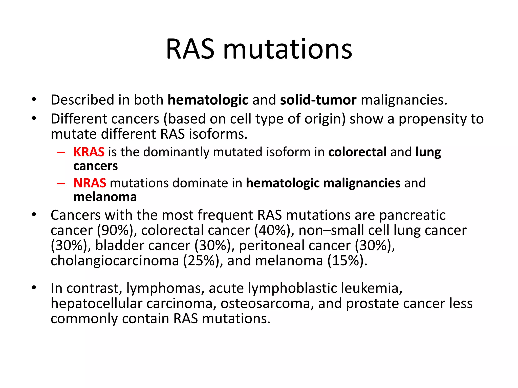 RAS mutations 
• Described in both hematologic and solid-tumor malignancies. 
• Different cancers (based on cell type of origin) show a propensity to 
mutate different RAS isoforms. 
– KRAS is the dominantly mutated isoform in colorectal and lung 
cancers 
– NRAS mutations dominate in hematologic malignancies and 
melanoma 
• Cancers with the most frequent RAS mutations are pancreatic 
cancer (90%), colorectal cancer (40%), non–small cell lung cancer 
(30%), bladder cancer (30%), peritoneal cancer (30%), 
cholangiocarcinoma (25%), and melanoma (15%). 
• In contrast, lymphomas, acute lymphoblastic leukemia, 
hepatocellular carcinoma, osteosarcoma, and prostate cancer less 
commonly contain RAS mutations. 
 