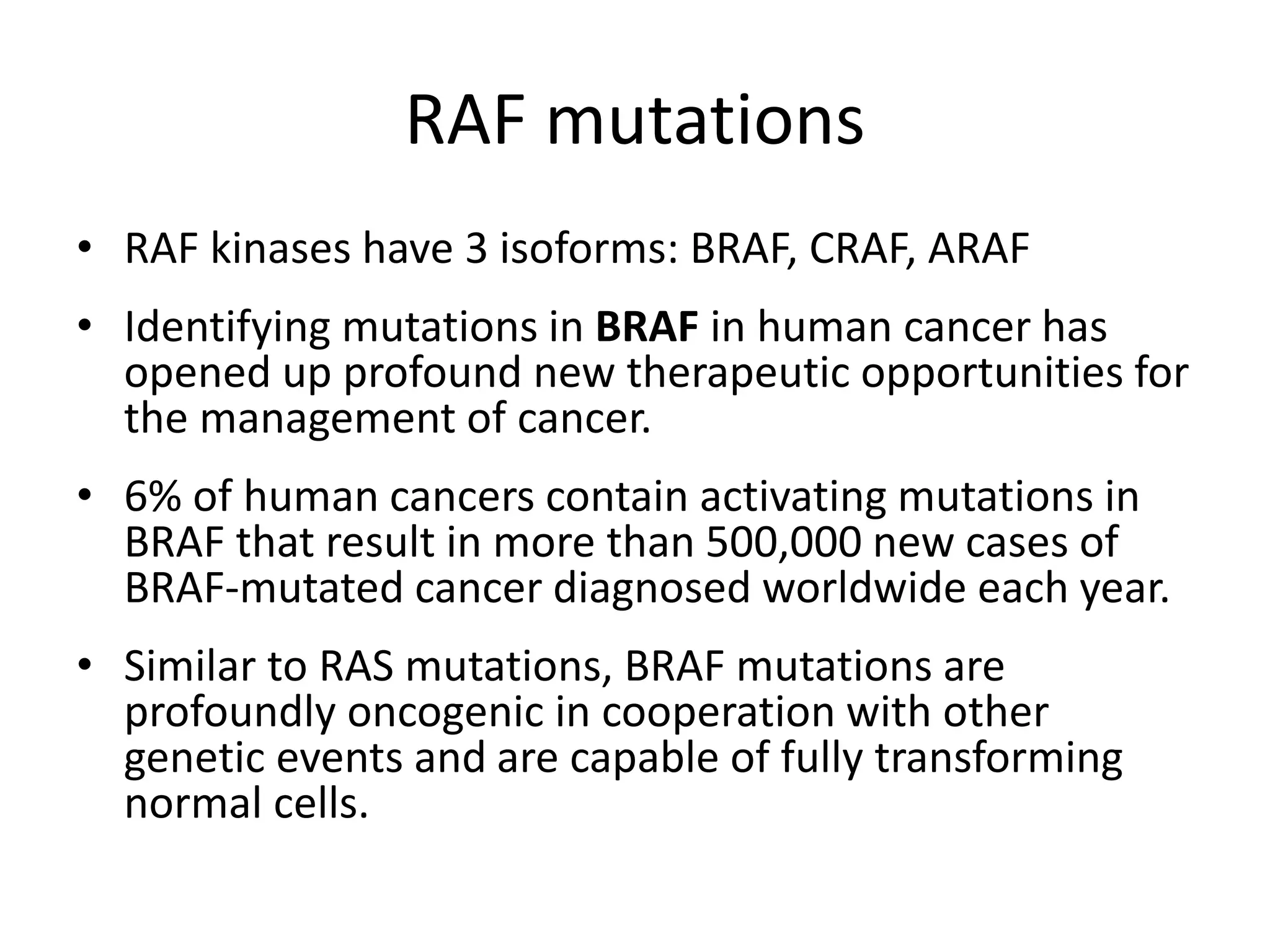 RAF mutations 
• RAF kinases have 3 isoforms: BRAF, CRAF, ARAF 
• Identifying mutations in BRAF in human cancer has 
opened up profound new therapeutic opportunities for 
the management of cancer. 
• 6% of human cancers contain activating mutations in 
BRAF that result in more than 500,000 new cases of 
BRAF-mutated cancer diagnosed worldwide each year. 
• Similar to RAS mutations, BRAF mutations are 
profoundly oncogenic in cooperation with other 
genetic events and are capable of fully transforming 
normal cells. 
 