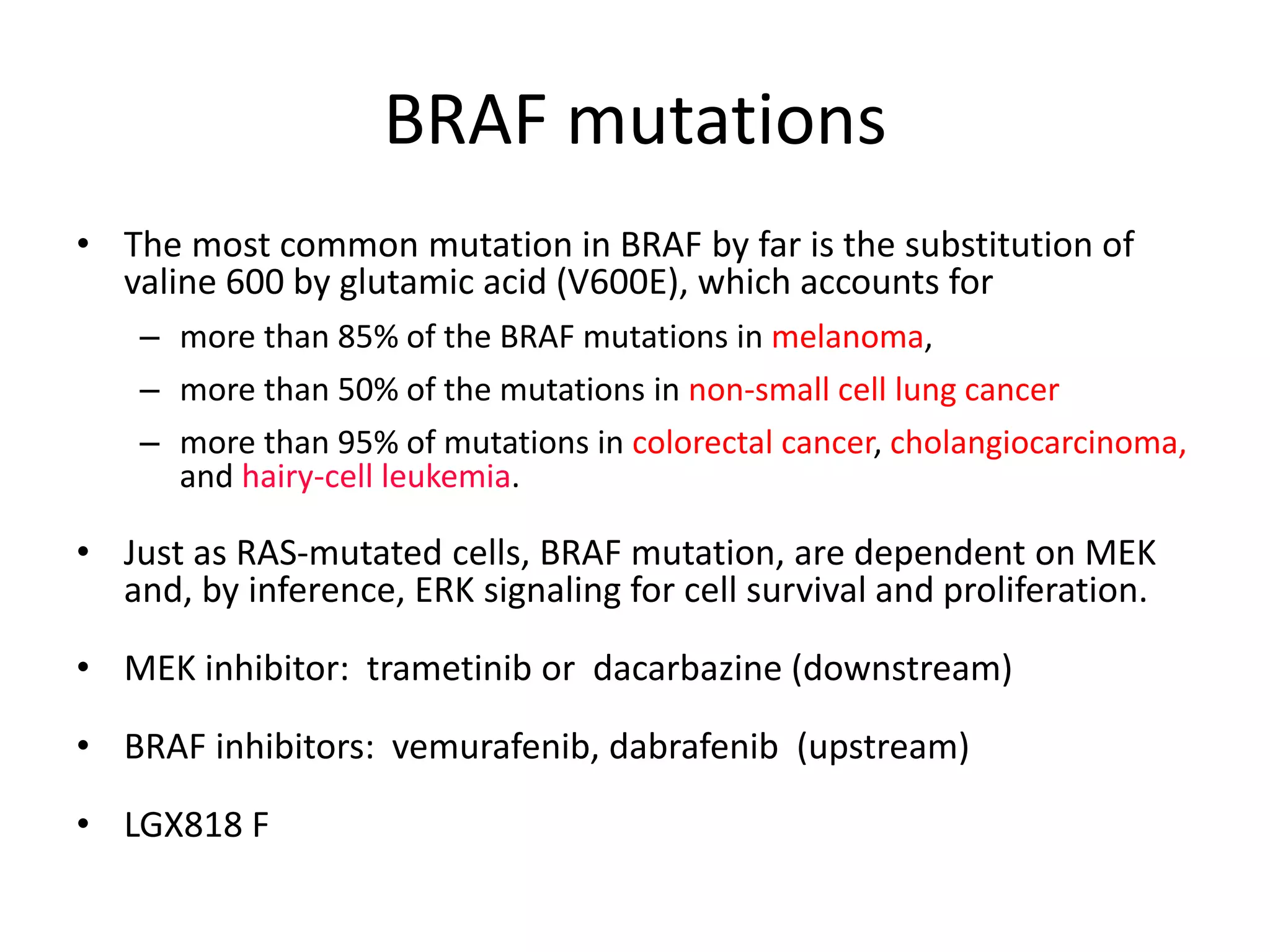 BRAF mutations 
• The most common mutation in BRAF by far is the substitution of 
valine 600 by glutamic acid (V600E), which accounts for 
– more than 85% of the BRAF mutations in melanoma, 
– more than 50% of the mutations in non-small cell lung cancer 
– more than 95% of mutations in colorectal cancer, cholangiocarcinoma, 
and hairy-cell leukemia. 
• Just as RAS-mutated cells, BRAF mutation, are dependent on MEK 
and, by inference, ERK signaling for cell survival and proliferation. 
• MEK inhibitor: trametinib or dacarbazine (downstream) 
• BRAF inhibitors: vemurafenib, dabrafenib (upstream) 
• LGX818 F 
 