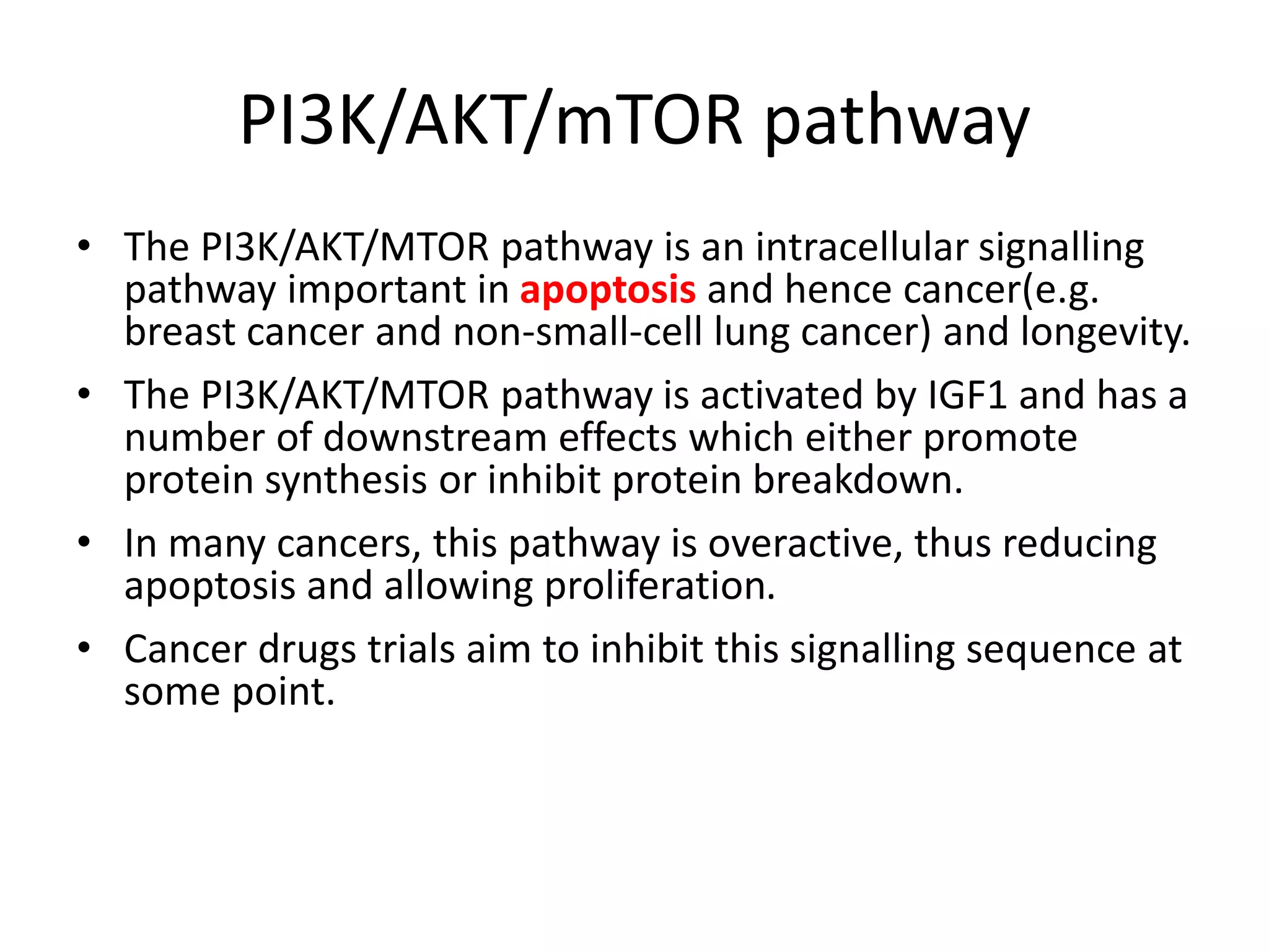 PI3K/AKT/mTOR pathway 
• The PI3K/AKT/MTOR pathway is an intracellular signalling 
pathway important in apoptosis and hence cancer(e.g. 
breast cancer and non-small-cell lung cancer) and longevity. 
• The PI3K/AKT/MTOR pathway is activated by IGF1 and has a 
number of downstream effects which either promote 
protein synthesis or inhibit protein breakdown. 
• In many cancers, this pathway is overactive, thus reducing 
apoptosis and allowing proliferation. 
• Cancer drugs trials aim to inhibit this signalling sequence at 
some point. 
 