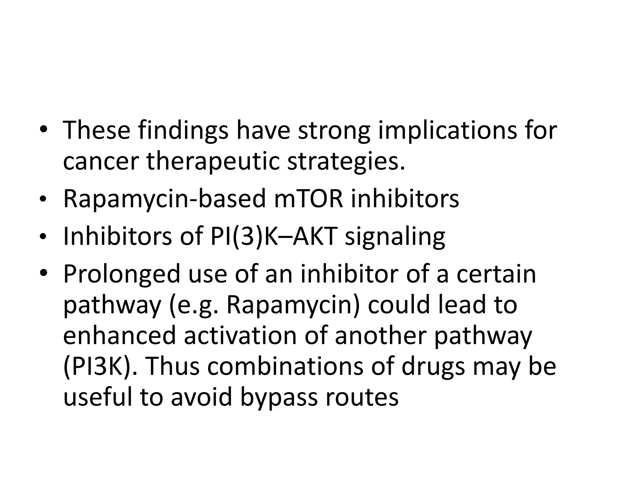 • These findings have strong implications for 
cancer therapeutic strategies. 
• Rapamycin-based mTOR inhibitors 
• Inhibitors of PI(3)K–AKT signaling 
• Prolonged use of an inhibitor of a certain 
pathway (e.g. Rapamycin) could lead to 
enhanced activation of another pathway 
(PI3K). Thus combinations of drugs may be 
useful to avoid bypass routes 
 