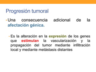 Progresión tumoral
• Una consecuencia adicional de la
afectación génica.
• Es la alteración en la expresión de los genes
que estimulan la vascularización y la
propagación del tumor mediante infiltración
local y mediante metástasis distantes
 