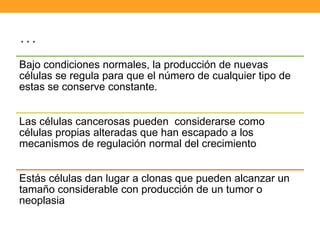 …
Bajo condiciones normales, la producción de nuevas
células se regula para que el número de cualquier tipo de
estas se conserve constante.
Las células cancerosas pueden considerarse como
células propias alteradas que han escapado a los
mecanismos de regulación normal del crecimiento
Estás células dan lugar a clonas que pueden alcanzar un
tamaño considerable con producción de un tumor o
neoplasia
 