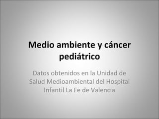 Medio ambiente y cáncer
      pediátrico
 Datos obtenidos en la Unidad de
Salud Medioambiental del Hospital
     Infantil La Fe de Valencia
 