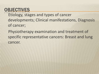 OBJECTIVES
Etiology, stages and types of cancer
developments; Clinical manifestations, Diagnosis
of cancer;
Physiotherapy examination and treatment of
specific representative cancers: Breast and lung
cancer.

 