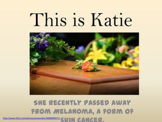 This is Katie


                         She recently passed away
                        from Melanoma, a form of
http://www.flickr.com/photos/wickenden/4068696971/
 