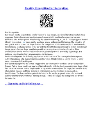 Identity Recognition Ear Recognition
Ear Recognition
Ear images can be acquired in a similar manner to face images, and a number of researchers have
suggested that the human ear is unique enough to each individual to allow practical use as a
biometric. The Alfred system presented by the researchers (Zhang. K., et. al., 2006) suggests that for
identity recognition– ear shape can be used as a unique and comparable feature. The objective of
this system was to extract ear shape features for recognition. Active shape model is used to model
the shape and local gray texture of the ear and the steerable features are used to extract from the ear
image ahead of active shape models to provide accurate guidance for shape location. Final
classification is been proved to be successful in gait recognition is proved by Eigenshape. Ear
database experiments shows an encouraging performance.
In the Alfred system, the difficulty application is the location of the center point in the system.
Alfred has created a 12 measurement system known as Alfred system as shown below, ... Show
more content on Helpwriting.net ...
For identity recognition, the system suggests that ear shape can be used as a unique comparable
feature. Active shape model are used to effectively model both the local appearance and shape of ear
in a statistical manner. Active shape model is a powerful statistical tool for shape, but it suffer from
illumination changes and local minima in optimization and the resultant is dependent on
initialization. The best candidate point is included in the profile perpendicular to the landmark
contour and the target point must be long enough. To find the target, the more points the profile
includes, the
... Get more on HelpWriting.net ...
 