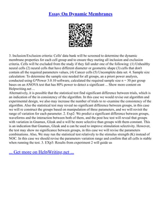 Essay On Dynamic Membranes
3. Inclusion/Exclusion criteria: Cells' data bank will be screened to determine the dynamic
membrane properties for each cell group and to ensure they meting all inclusion and exclusion
criteria. Cells will be excluded from the study if they fall under one of the following: (1) Unhealthy
neural cells (2) neural cells that have different diameter or geometric shape (3) cells that don't
contain all the required parameters values, (4) Cancer cells (5) Uncomplete data set. 4. Sample size
calculation: To determine the sample size needed for all groups, an a priori power analysis,
conducted using G*Power 3.0.10 software, calculated the required sample size n = 30 per group
bases on an ANOVA test that has 80% power to detect a significant ... Show more content on
Helpwriting.net ...
Alternatively, it is possible that the statistical test find significant difference between trials, which is
an indication of the in consistency of the algorithm. In this case we would revise out algorithm and
experimental design, we also may increase the number of trials to re–examine the consistency of the
algorithm. Also the statistical test may reveal no significant difference between groups, in this case
we will re construct the groups based on manipulation of three parameters, and we will revisit the
range of variation for each parameter. 2. Exp2: We predict a significant difference between groups,
waveforms and the interaction between both of them, and the post hoc test will reveal that groups
with variation in Gnamax, Gleak and α will be more selective than groups with them constant. This
is an indication that Gnamax, Gleak and α can be used to improve stimulation selectivity. However,
the test may show no significance between groups, in this case we will revise the parameters
combinations. Also, We may run the statistical test relatively to the stimulus strength (K) instead of
NOC. In this case we should revise the parameters variation range and confirm that all cells is stable
when running the test. 3. EXp3: Results from experiment 2 will guide us
... Get more on HelpWriting.net ...
 