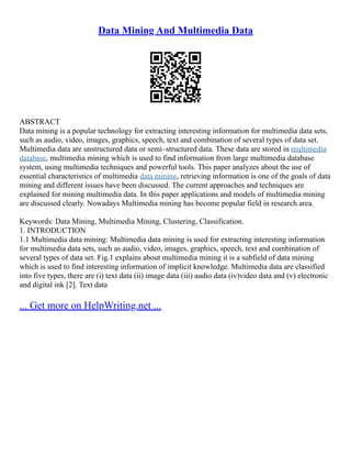 Data Mining And Multimedia Data
ABSTRACT
Data mining is a popular technology for extracting interesting information for multimedia data sets,
such as audio, video, images, graphics, speech, text and combination of several types of data set.
Multimedia data are unstructured data or semi–structured data. These data are stored in multimedia
database, multimedia mining which is used to find information from large multimedia database
system, using multimedia techniques and powerful tools. This paper analyzes about the use of
essential characteristics of multimedia data mining, retrieving information is one of the goals of data
mining and different issues have been discussed. The current approaches and techniques are
explained for mining multimedia data. In this paper applications and models of multimedia mining
are discussed clearly. Nowadays Multimedia mining has become popular field in research area.
Keywords: Data Mining, Multimedia Mining, Clustering, Classification.
1. INTRODUCTION
1.1 Multimedia data mining: Multimedia data mining is used for extracting interesting information
for multimedia data sets, such as audio, video, images, graphics, speech, text and combination of
several types of data set. Fig.1 explains about multimedia mining it is a subfield of data mining
which is used to find interesting information of implicit knowledge. Multimedia data are classified
into five types, there are (i) text data (ii) image data (iii) audio data (iv)video data and (v) electronic
and digital ink [2]. Text data
... Get more on HelpWriting.net ...
 