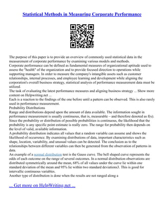 Statistical Methods in Measuring Corporate Performance
The purpose of this paper is to provide an overview of commonly used statistical data in the
measurement of corporate performance by examining various models and methods.
Corporate performance can be defined as fundamental measures of organizational aptitude used to
assess the "health" of the organization and to provide focused direction to operations while
supporting managers. In order to measure the company's intangible assets such as customer
relationships, internal processes, and employee learning and development while aligning the
corporation's overall business strategy, statistical analysis of performance measurement data must be
utilized.
The task of evaluating the latest performance measures and aligning business strategy ... Show more
content on Helpwriting.net ...
Each is a reaction to the findings of the one before until a pattern can be observed. This is also rarely
used in performance measurement.
Probability Distributions
Range and distributions depend upon the amount of data available. The information sought in
performance measurement is usually continuous, that is, measurable – and therefore denoted as f(x).
Since the probability or distribution of possible probabilities is continuous, the likelihood that the
probability is any specific point estimate is really zero. The range for probability then depends on
the level of valid, available information.
A probability distribution indicates all values that a random variable can assume and shows the
likelihood of occurrence. By examining distributions of data, important characteristics such as
shape, location, variability, and unusual values can be detected. The conclusion as to the
relationships between different variables can then be generated from the observation of patterns in
data.
An example of a normal distribution test is the Gauss curve. The bell shaped curve represents the
odds of each outcome on the range of several outcomes. In a normal distribution observations are
distributed symmetrically around the mean, 68% of all values under the curve lie within one
standard deviation of the mean and 95% lie within two standard deviations3. This is good for
intervallic continuous variables.
Another type of distribution is done when the results are not ranged along a
... Get more on HelpWriting.net ...
 