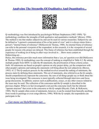 Analyzing The Strengths Of Qualitative And Quantitative...
Q–methodology was first introduced by psychologist William Stephenson (1902–1989). "Q–
methodology combines the strengths of both qualitative and quantitative methods" (Brown, 1996).
The method is one that studies subjectivity and can be used on various researches. Subjectivity can
be defined as "a person's communication of his or her point of view" and it is always stems from a
person's "internal frame of reference" (McKeown & Thomas, 1988). An internal frame of reference
can refer to the personal viewpoint of the respondent; in this research, it is the viewpoint of several
people for reasons why project are delayed. This frame of reference has been established through the
experience of working on or being in other ways involved in ... Show more content on
Helpwriting.net ...
Hence, this reference provides much more information than a 'yes, no' question ever did (McKeown
& Thomas 1988). Q–methodology uses the concept of ranking as simplified in Table 4.2. By asking
multiple people from SHTC to rank the 40 statements, the prioritization of these criteria comes
forth. All statements are based on people's opinion on why project delay, yet the comparison with
other people's opinions and ranking the statements will bring about the real subjectivity (Brown,
1993). 4.1.2 The Q–analysis process As the method revolves around the ranking of statements, the
process starts by defining these statements. This set of statements, also referred to as the Q–sample,
should comprehensively represent the concourse: the sum of all things people say or think about the
issue being investigated. The concourse is most typically collected through interviews and focus
group discussions. In addition, sources such as publications, essays, or any other sources related to
the issue may be used. The collection of the concourse and the Q–sample is described in the
previous chapter. What is in fact investigated is not just the concourse itself, but the inherent
"operant structure" that exists in the concourse or the Q–sample (Dryzek, Clark, & McKenzie,
1989). The Q–sample often exists of statements, however, it can be created from basically anything:
from words to paintings or even songs (Brown, 1996). With the Q–sample, the respondents can
participate in the
... Get more on HelpWriting.net ...
 