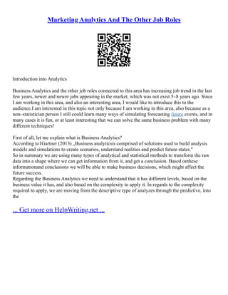 Marketing Analytics And The Other Job Roles
Introduction into Analytics
Business Analytics and the other job roles connected to this area has increasing job trend in the last
few years, newer and newer jobs appearing in the market, which was not exist 5–8 years ago. Since
I am working in this area, and also an interesting area, I would like to introduce this to the
audience.I am interested in this topic not only because I am working in this area, also because as a
non–statistician person I still could learn many ways of simulating forecasting future events, and in
many cases it is fun, or at least interesting that we can solve the same business problem with many
different techniques!
First of all, let me explain what is Business Analytics?
According to1Gartner (2013) „Business analyticsis comprised of solutions used to build analysis
models and simulations to create scenarios, understand realities and predict future states."
So in summary we are using many types of analytical and statistical methods to transform the raw
data into a shape where we can get information from it, and get a conclusion. Based onthese
informationand conclusions we will be able to make business decisions, which might affect the
future success.
Regarding the Business Analytics we need to understand that it has different levels, based on the
business value it has, and also based on the complexity to apply it. In regards to the complexity
required to apply, we are moving from the descriptive type of analyzes through the predictive, into
the
... Get more on HelpWriting.net ...
 