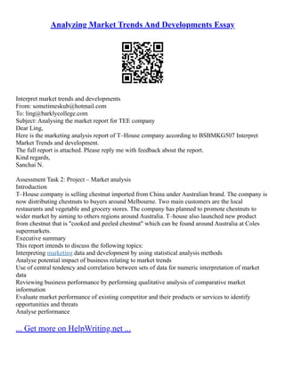 Analyzing Market Trends And Developments Essay
Interpret market trends and developments
From: sometimeskub@hotmail.com
To: ling@barklycollege.com
Subject: Analysing the market report for TEE company
Dear Ling,
Here is the marketing analysis report of T–House company according to BSBMKG507 Interpret
Market Trends and development.
The full report is attached. Please reply me with feedback about the report.
Kind regards,
Sanchai N.
Assessment Task 2: Project – Market analysis
Introduction
T–House company is selling chestnut imported from China under Australian brand. The company is
now distributing chestnuts to buyers around Melbourne. Two main customers are the local
restaurants and vegetable and grocery stores. The company has planned to promote chestnuts to
wider market by aiming to others regions around Australia. T–house also launched new product
from chestnut that is "cooked and peeled chestnut" which can be found around Australia at Coles
supermarkets.
Executive summary
This report intends to discuss the following topics:
Interpreting marketing data and development by using statistical analysis methods
Analyse potential impact of business relating to market trends
Use of central tendency and correlation between sets of data for numeric interpretation of market
data
Reviewing business performance by performing qualitative analysis of comparative market
information
Evaluate market performance of existing competitor and their products or services to identify
opportunities and threats
Analyse performance
... Get more on HelpWriting.net ...
 