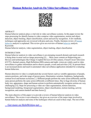 Human Behavior Analysis On Video Surveillance Systems
ABTRACT
Human behavior analysis plays a vital role in video surveillance systems. In this paper review the
steps processing for identify human in video comprise video segmentation, motion and object
detection, object tracking, object classification, action and activity recognition. A few methods,
techniques and approaches are reviewed with pros and cons. Finally, literature review of human
behavior analysis is explained. This review gives an overview of human behavior analysis.
Keywords:
Human behavior analysis, video segmentation, object tracking, object classification
INTRODUCTION
Human behavior analysis in video surveillance is an emerging research domain and much research
is being done in areas such as image processing [1], ... Show more content on Helpwriting.net ...
Devices and technologies like Charge–Coupled Devices (CCDs) camera, Closed Circuit Television
(CCTV), thermal camera, High Definition (HD) camera and night–vision are widely used in video
surveillance to gather information and to observe people, events and activities [10]. At present there
is an increased desire and need in automated video surveillance application intended for evaluating
human behaviors.
Human detection in video is complicated due several factors such as variable appearance of people,
camera positions, and wide range of person poses, illumination variation, brightness, backgrounds,
contrast level and human occlusions [ ]. Different people perform the same action differently and the
same person performs the same action differently at different times. Due to huge diversity of human
body size, appearance, shape and human actions to perform automatically recognize actions are very
challenging [12]. Steps for processing a video are video segmentation, motion detection,
background modeling, foreground segmentation, object classification, motion tracking, activity
recognition, and camera handoff and data fusion [].
The main objective of this paper is to provide a review of human behavior analysis in video
surveillance. The review is not exhaustive, but gives an overview of the major steps involved in
human behavior analysis and some of the techniques which are used in these steps. The rest of this
... Get more on HelpWriting.net ...
 