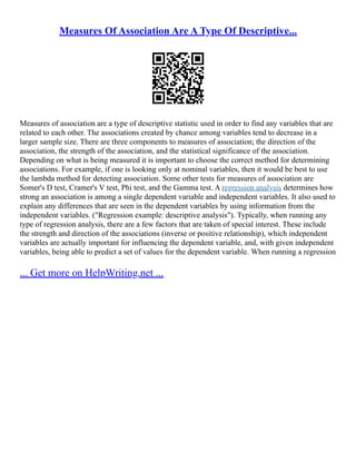 Measures Of Association Are A Type Of Descriptive...
Measures of association are a type of descriptive statistic used in order to find any variables that are
related to each other. The associations created by chance among variables tend to decrease in a
larger sample size. There are three components to measures of association; the direction of the
association, the strength of the association, and the statistical significance of the association.
Depending on what is being measured it is important to choose the correct method for determining
associations. For example, if one is looking only at nominal variables, then it would be best to use
the lambda method for detecting association. Some other tests for measures of association are
Somer's D test, Cramer's V test, Phi test, and the Gamma test. A regression analysis determines how
strong an association is among a single dependent variable and independent variables. It also used to
explain any differences that are seen in the dependent variables by using information from the
independent variables. ("Regression example: descriptive analysis"). Typically, when running any
type of regression analysis, there are a few factors that are taken of special interest. These include
the strength and direction of the associations (inverse or positive relationship), which independent
variables are actually important for influencing the dependent variable, and, with given independent
variables, being able to predict a set of values for the dependent variable. When running a regression
... Get more on HelpWriting.net ...
 