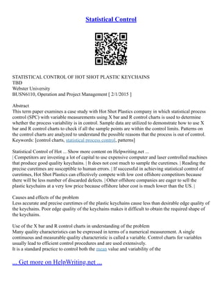 Statistical Control
STATISTICAL CONTROL OF HOT SHOT PLASTIC KEYCHAINS
TBD
Webster University
BUSN6110, Operation and Project Management [ 2/1/2015 ]
Abstract
This term paper examines a case study with Hot Shot Plastics company in which statistical process
control (SPC) with variable measurements using X bar and R control charts is used to determine
whether the process variability is in control. Sample data are utilized to demonstrate how to use X
bar and R control charts to check if all the sample points are within the control limits. Patterns on
the control charts are analyzed to understand the possible reasons that the process is out of control.
Keywords: [control charts, statistical process control, patterns]
Statistical Control of Hot ... Show more content on Helpwriting.net ...
| Competitors are investing a lot of capital to use expensive computer and laser controlled machines
that produce good quality keychains. | It does not cost much to sample the curetimes. | Reading the
precise curetimes are susceptible to human errors. | If successful in achieving statistical control of
curetimes, Hot Shot Plastics can effectively compete with low cost offshore competitors because
there will be less number of discarded defects. | Other offshore companies are eager to sell the
plastic keychains at a very low price because offshore labor cost is much lower than the US. |
Causes and effects of the problem
Less accurate and precise curetimes of the plastic keychains cause less than desirable edge quality of
the keychains. Poor edge quality of the keychains makes it difficult to obtain the required shape of
the keychains.
Use of the X bar and R control charts in understanding of the problem
Many quality characteristics can be expressed in terms of a numerical measurement. A single
continuous and measurable quality characteristic is called a variable. Control charts for variables
usually lead to efficient control procedures and are used extensively.
It is a standard practice to control both the mean value and variability of the
... Get more on HelpWriting.net ...
 