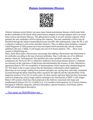 Human Autoimmune Diseases
Abstract–Immune system failure can cause many human autoimmune diseases which make body
produce antibodies in the blood which attack human antigens not foreign antigens and it can cause
many serious and chronic illnesses. This phenomenon results in an auto–immune response which
generate the auto–antibodies (ANAs) during this response. This auto–antibodies (ANAs) may be
identified through the indirect immunofluorescence test (IIF). But unfortunately, today the IIF is still
a subjective method as well as time and labor intensive. Thus, to address these problems, computer
Aided Diagnostic (CAD) systems have been developed which automatically classify a human
epithelial cells type–2 (HEp–2) cell images into one of its known patterns. This ... Show more
content on Helpwriting.net ...
Then, check them under a fluorescence microscope after adding a fluorescence tag which binds to
the antibodies according to the type of present antibodies. Hep–2 cells take one of six different
patterns which are: homogeneous, fine speckled and coarse speckled, centromere, nuclear,
cytoplasmic [6]. However, IIF is a subjective method in discovering immune diseases, it depends
too seriously on the experience of physicians and unfortunately the accuracy of inter–laboratories
agreement drops to 76% for recognition of stained patterns which require more detailed diagnosis
[7]. This drops is due to many reasons like the Quantitative information which supplied to
physicians are not enough, reading from systems and optics are varying from each other, irradiation
occurred through the photo–bleaching effect caused by the light [8] and the reproducibility of the
diagnostic protocol is low [9]. In recent years, for these reasons and more there has been increasing
interest in employing various image analysis techniques for classification of HEP–2 cells images.
Many CAD systems which have been proposed in this field are concerned with shape and
morphological features [10–23]. Cordelli et al. [11] consider a heterogeneous set of texture features
belonging to different categories, statistical descriptors, spectral measures, local binary pattern
(LBP) and morphological descriptors.
... Get more on HelpWriting.net ...
 