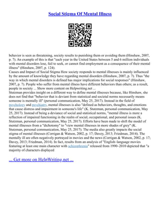 Social Stigma Of Mental Illness
behavior is seen as threatening, society results to punishing them or avoiding them (Hinshaw, 2007,
p. 7). An example of this is that "each year in the United States between 5 and 6 million individuals
with mental disorders lose, fail to seek, or cannot find employment as a consequence of their mental
illness" (Hinshaw, 2007, p. 124).
Causes and Impact of Social Stigma How society responds to mental illnesses is mainly influenced
by the amount of knowledge they have regarding mental disorders (Hinshaw, 2007, p. 7). Thus "the
way in which mental disorders is defined has major implications for social responses" (Hinshaw,
2007, p. 7). People who suffer from mental illness have different behaviors than others; as a result,
people in society ... Show more content on Helpwriting.net ...
Stutzman provides insight on a different way to define mental illnesses because, like Hinshaw, she
does not find that "behavior that is deviant from statistical and societal norms necessarily means
someone is mentally ill" (personal communication, May 25, 2017). Instead in the field of
psychology and psychiatry, mental illnesses is also "defined as behaviors, thoughts, and emotions
that cause distress and impairment in someone's life" (K. Stutzman, personal communication, May
25, 2017). Instead of being a deviance of social and statistical norms, "mental illness is more a
reflection of impaired functioning in the realm of social, occupational, and personal issues (K.
Stutzman, personal communication, May 25, 2017). Efforts have been made to shift the model of
mental illnesses from a "dichotomy" to "view mental illnesses in more shades of grey" (K.
Stutzman, personal communication, May 25, 2017). The media also greatly impacts the social
stigma of mental illnesses (Corrigan & Watson, 2002, p. 17; Davey, 2013; Friedman, 2014). The
mentally ill are often negatively portrayed in movies and the news (Corrigan & Watson, 2002, p. 17;
Davey, 2013; Friedman, 2014). In fact, results from an analysis of "English–language movies
featuring at least one main character with schizophrenia" released from 1990–2010 depicted that "a
majority of characters displayed
... Get more on HelpWriting.net ...
 
