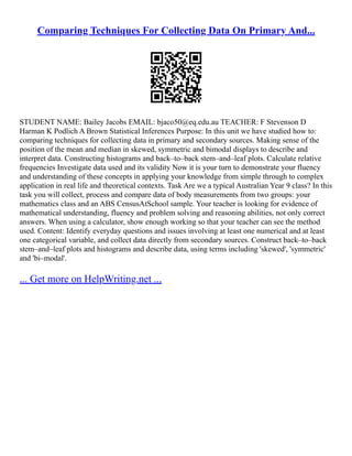 Comparing Techniques For Collecting Data On Primary And...
STUDENT NAME: Bailey Jacobs EMAIL: bjaco50@eq.edu.au TEACHER: F Stevenson D
Harman K Podlich A Brown Statistical Inferences Purpose: In this unit we have studied how to:
comparing techniques for collecting data in primary and secondary sources. Making sense of the
position of the mean and median in skewed, symmetric and bimodal displays to describe and
interpret data. Constructing histograms and back–to–back stem–and–leaf plots. Calculate relative
frequencies Investigate data used and its validity Now it is your turn to demonstrate your fluency
and understanding of these concepts in applying your knowledge from simple through to complex
application in real life and theoretical contexts. Task Are we a typical Australian Year 9 class? In this
task you will collect, process and compare data of body measurements from two groups: your
mathematics class and an ABS CensusAtSchool sample. Your teacher is looking for evidence of
mathematical understanding, fluency and problem solving and reasoning abilities, not only correct
answers. When using a calculator, show enough working so that your teacher can see the method
used. Content: Identify everyday questions and issues involving at least one numerical and at least
one categorical variable, and collect data directly from secondary sources. Construct back–to–back
stem–and–leaf plots and histograms and describe data, using terms including 'skewed', 'symmetric'
and 'bi–modal'.
... Get more on HelpWriting.net ...
 