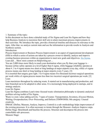 Six Sigma Essay
1. Summary of the topic:
In this document we have done a detailed study of Six Sigma and Lean Six Sigma and how they
help Business Analysts to maximize their skill sets to attain maximum process improvements in
their activities. We introduce the topic, provide a historical timeline and disucuss its relevance to the
topic. After that, we analyze current state and use the information to provide results in Analysis and
Synthesis section.
Introduction:
Process Improvement or Business Process Improvement is an aspect of organizational development
(OD) in which a series of actions are taken by a process owner to identify, analyze and improve
existing business processes within an organization to meet new goals and objectives. Six Sigma,
Lean and ... Show more content on Helpwriting.net ...
You are 2,000 times more likely to reach your destination when you fly than your luggage is –
because airline safety operates at a level higher than 6 sigma, while baggage reliability operates at
about 4. 3 to 4 sigma means two short or long landings at major airports every day, while a 6 sigma
process means one short or long landing at major airports every 5 years. [3]
It is essential that surgery goes right. 3 to 4 sigma means five thousand incorrect surgical operations
per week while a 6 sigma process means less than two incorrect surgical operations per week. [3]
Lean:
Lean maximizes throughout by reducing waste. It started out in manufacturing and production, and
later branched out to be adopted in other areas. It is increasingly being deployed in startups, and in
strategy analysis.
Lean Six Sigma:
Lean Six Sigma combines Lean's time–focused waste–elimination philosophy to dynamic analytical
problem solving toolkit of Six Sigma.
Waste is a non–value adding activity. 7 types of wastes: Transportation, Inventory, (Excess) Motion,
Waiting, Overproduction, Over–Processing, and Defects (TIMWOOD). 8th category: Unused
creativity.
DMAIC (Define, Measure, Analyse, Improve, Control) is a sub–methodology helps improvement of
the existing processes. It is often necessary to iterate through the Measure–Analyze–Improve steps.
Define Stage: Benchmark and baseline the process. Structure and decompose the process into
controllable sub–processes.
Measure Stage:
... Get more on HelpWriting.net ...
 