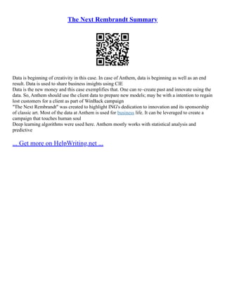 The Next Rembrandt Summary
Data is beginning of creativity in this case. In case of Anthem, data is beginning as well as an end
result. Data is used to share business insights using CIE
Data is the new money and this case exemplifies that. One can re–create past and innovate using the
data. So, Anthem should use the client data to prepare new models; may be with a intention to regain
lost customers for a client as part of WinBack campaign
"The Next Rembrandt" was created to highlight ING's dedication to innovation and its sponsorship
of classic art. Most of the data at Anthem is used for business life. It can be leveraged to create a
campaign that touches human soul
Deep learning algorithms were used here. Anthem mostly works with statistical analysis and
predictive
... Get more on HelpWriting.net ...
 