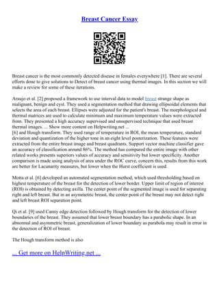 Breast Cancer Essay
Breast cancer is the most commonly detected disease in females everywhere [1]. There are several
efforts done to give solutions to Detect of breast cancer using thermal images. In this section we will
make a review for some of these iterations.
Araujo et al. [2] proposed a framework to use interval data to model breast strange shape as
malignant, benign and cyst. They used a segmentation method that drawing ellipsoidal elements that
selects the area of each breast. Ellipses were adjusted for the patient's breast. The morphological and
thermal matrices are used to calculate minimum and maximum temperature values were extracted
from. They presented a high accuracy supervised and unsupervised technique that used breast
thermal images. ... Show more content on Helpwriting.net ...
[6] and Hough transform. They used range of temperature in ROI, the mean temperature, standard
deviation and quantization of the higher tone in an eight level posterization. These features were
extracted from the entire breast image and breast quadrants. Support vector machine classifier gave
an accuracy of classification around 86%. The method has compared the entire image with other
related works presents superiors values of accuracy and sensitivity but lower specificity. Another
comparison is made using analysis of area under the ROC curve, concern this, results from this work
are better for Lacunarity measures, but lower when the Hurst coefficient is used.
Motta et al. [6] developed an automated segmentation method, which used thresholding based on
highest temperature of the breast for the detection of lower border. Upper limit of region of interest
(ROI) is obtained by detecting axilla. The center point of the segmented image is used for separating
right and left breast. But in an asymmetric breast, the center point of the breast may not detect right
and left breast ROI separation point.
Qi et al. [9] used Canny edge detection followed by Hough transform for the detection of lower
boundaries of the breast. They assumed that lower breast boundary has a parabolic shape. In an
abnormal and asymmetric breast, generalization of lower boundary as parabola may result in error in
the detection of ROI of breast.
The Hough transform method is also
... Get more on HelpWriting.net ...
 