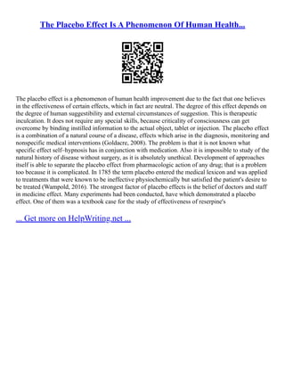 The Placebo Effect Is A Phenomenon Of Human Health...
The placebo effect is a phenomenon of human health improvement due to the fact that one believes
in the effectiveness of certain effects, which in fact are neutral. The degree of this effect depends on
the degree of human suggestibility and external circumstances of suggestion. This is therapeutic
inculcation. It does not require any special skills, because criticality of consciousness can get
overcome by binding instilled information to the actual object, tablet or injection. The placebo effect
is a combination of a natural course of a disease, effects which arise in the diagnosis, monitoring and
nonspecific medical interventions (Goldacre, 2008). The problem is that it is not known what
specific effect self–hypnosis has in conjunction with medication. Also it is impossible to study of the
natural history of disease without surgery, as it is absolutely unethical. Development of approaches
itself is able to separate the placebo effect from pharmacologic action of any drug; that is a problem
too because it is complicated. In 1785 the term placebo entered the medical lexicon and was applied
to treatments that were known to be ineffective physiochemically but satisfied the patient's desire to
be treated (Wampold, 2016). The strongest factor of placebo effects is the belief of doctors and staff
in medicine effect. Many experiments had been conducted, have which demonstrated a placebo
effect. One of them was a textbook case for the study of effectiveness of reserpine's
... Get more on HelpWriting.net ...
 