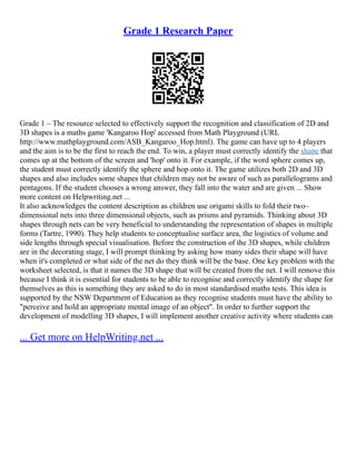 Grade 1 Research Paper
Grade 1 – The resource selected to effectively support the recognition and classification of 2D and
3D shapes is a maths game 'Kangaroo Hop' accessed from Math Playground (URL
http://www.mathplayground.com/ASB_Kangaroo_Hop.html). The game can have up to 4 players
and the aim is to be the first to reach the end. To win, a player must correctly identify the shape that
comes up at the bottom of the screen and 'hop' onto it. For example, if the word sphere comes up,
the student must correctly identify the sphere and hop onto it. The game utilizes both 2D and 3D
shapes and also includes some shapes that children may not be aware of such as parallelograms and
pentagons. If the student chooses a wrong answer, they fall into the water and are given ... Show
more content on Helpwriting.net ...
It also acknowledges the content description as children use origami skills to fold their two–
dimensional nets into three dimensional objects, such as prisms and pyramids. Thinking about 3D
shapes through nets can be very beneficial to understanding the representation of shapes in multiple
forms (Tartre, 1990). They help students to conceptualise surface area, the logistics of volume and
side lengths through special visualisation. Before the construction of the 3D shapes, while children
are in the decorating stage, I will prompt thinking by asking how many sides their shape will have
when it's completed or what side of the net do they think will be the base. One key problem with the
worksheet selected, is that it names the 3D shape that will be created from the net. I will remove this
because I think it is essential for students to be able to recognise and correctly identify the shape for
themselves as this is something they are asked to do in most standardised maths tests. This idea is
supported by the NSW Department of Education as they recognise students must have the ability to
"perceive and hold an appropriate mental image of an object". In order to further support the
development of modelling 3D shapes, I will implement another creative activity where students can
... Get more on HelpWriting.net ...
 